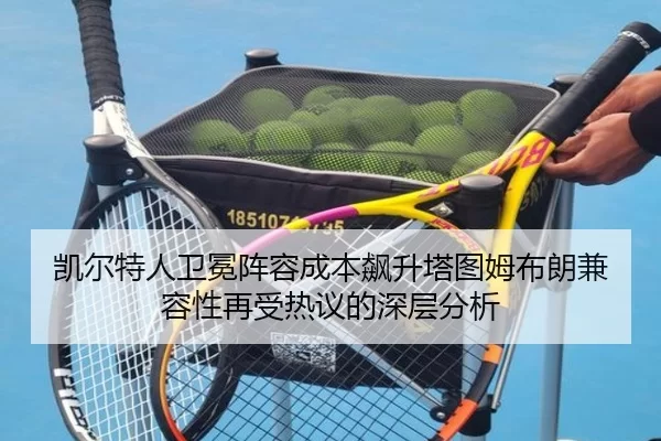 凯尔特人卫冕阵容成本飙升塔图姆布朗兼容性再受热议的深层分析